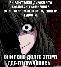 Бывают такие дураки, что возникают сомнения в естественном происхождении их тупости. Они явно долго этому где-то обучались...
