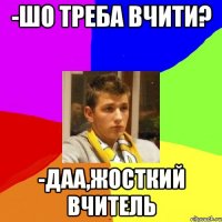 -ШО ТРЕБА ВЧИТИ? -ДАА,ЖОСТКИЙ ВЧИТЕЛЬ