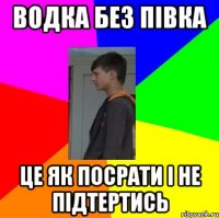 ВОДКА БЕЗ ПІВКА ЦЕ ЯК ПОСРАТИ І НЕ ПІДТЕРТИСЬ