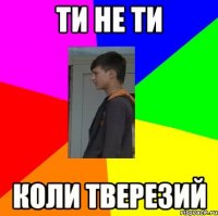 ТИ НЕ ТИ КОЛИ ТВЕРЕЗИЙ