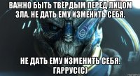 Важно быть твёрдым перед лицом зла. Не дать ему изменить себя. Не дать ему изменить себя. Гаррус(с)