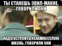 ты станешь эвил-макне, говорили они надо устроить хенамвеселую жизнь, говорили они