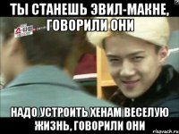 ты станешь эвил-макне, говорили они надо устроить хенам веселую жизнь, говорили они