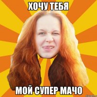 хочу тебя мой супер мачо