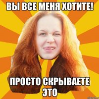 вы все меня хотите! просто скрываете это