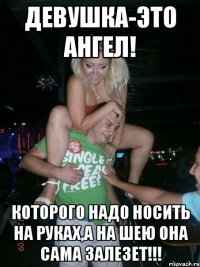 Девушка-это ангел! которого надо носить на руках,а на шею она сама залезет!!!