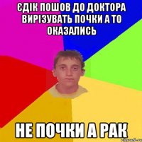 єдік пошов до доктора вирізувать почки а то оказались не почки а рак