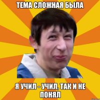 Тема сложная была Я учил - учил, так и не понял