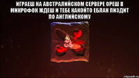 играеш на австралийском сервере ореш в микрофон ждеш и тебе какойто еблан пиздит по английскому 