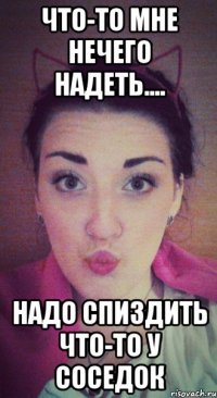 что-то мне нечего надеть.... надо спиздить что-то у соседок