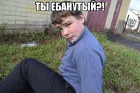 Ты ебанутый?! 