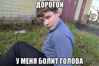 Дорогой У меня болит голова