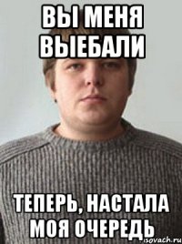 Вы меня выебали Теперь, настала моя очередь