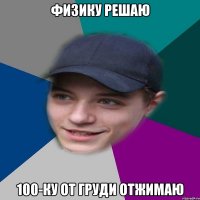Физику решаю 100-ку от груди отжимаю