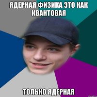 Ядерная физика это как квантовая только ядерная