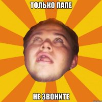 только папе не звоните