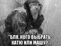  "Бля, кого выбрать - Катю или Машу?"