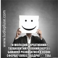  Ти молодий? Креативний? Талановитий? Повний енергії і бажання розвиватися в нових сферах? Хуясє, заздрю ​​тобі.