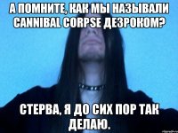 А помните, как мы называли Cannibal Corpse дезроком? Стерва, я до сих пор так делаю.