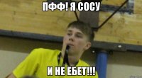 Пфф! Я сосу И не ебет!!!