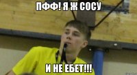 пфф! я ж сосу и не ебет!!!