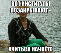 вот институты позакрывают - учиться начнёте