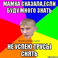 мамка сказала,если буду много знать не успею трусы снять