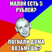 МАЛОЙ ЕСТЬ 5 РУБЛЕЙ? ПОГНАЛИ ДОМА ВОЗЬМЕШЬ?