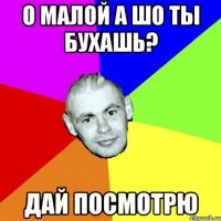 О МАЛОЙ А ШО ТЫ БУХАШь? Дай посмотрю