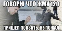 Говорю что жму 120 пришел покзать, не пожал