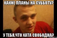 какие планы на субботу? у тебя,что хата свободна?