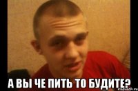  а вы че пить то будите?