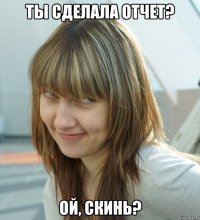 ТЫ СДЕЛАЛА ОТЧЕТ? ОЙ, СКИНЬ?