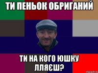 Ти пеньок обриганий ти на кого юшку лляєш?