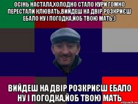 Осінь настала,холодно стало кури гомно перестали клювать,вийдеш на двір розкриєш ебало ну і погодка,йоб твою мать:) вийдеш на двір розкриєш ебало ну і погодка,йоб твою мать