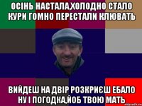 Осінь настала,холодно стало кури гомно перестали клювать вийдеш на двір розкриєш ебало ну і погодка,йоб твою мать