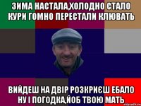 Зима настала,холодно стало кури гомно перестали клювать вийдеш на двір розкриєш ебало ну і погодка,йоб твою мать