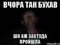 вчора так бухав шо аж застуда пройшла