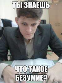 Ты знаешь что такое безумие?