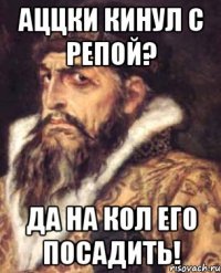 аццки кинул с репой? да на кол его посадить!