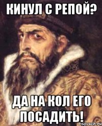 кинул с репой? да на кол его посадить!