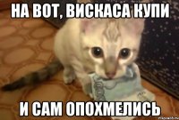 на вот, вискаса купи и сам опохмелись