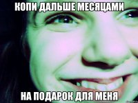 копи дальше месяцами на подарок для меня