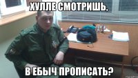 ХУЛЛЕ СМОТРИШЬ, В ЕБЫЧ ПРОПИСАТЬ?