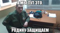 А МЫ ТУТ ЭТО, РОДИНУ ЗАЩИЩАЕМ