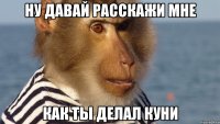 ну давай расскажи мне как ты делал куни