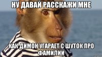 ну давай расскажи мне как димон угарает с шуток про фамилии