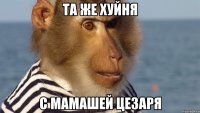 та же хуйня с мамашей цезаря