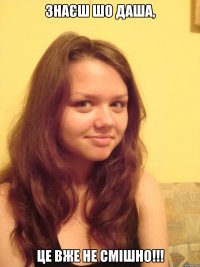 Знаєш шо Даша, це вже не смішно!!!