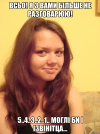 Всьо! Я з вами більше не разговарюю! 5..4..3..2..1.. моглі би і ізвінітца...
